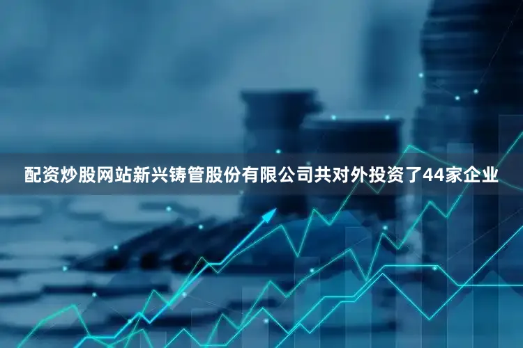 配资炒股网站新兴铸管股份有限公司共对外投资了44家企业