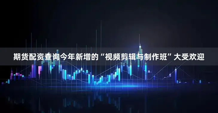 期货配资查询今年新增的“视频剪辑与制作班”大受欢迎