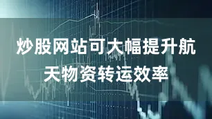 炒股网站可大幅提升航天物资转运效率